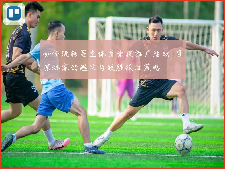 如何玩转星空体育竞技推广活动_资深玩家的避坑与致胜投注策略