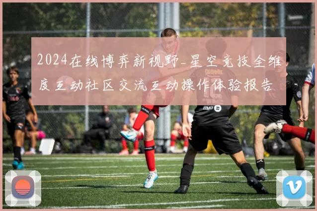2024在线博弈新视野_星空竞技全维度互动社区交流互动操作体验报告