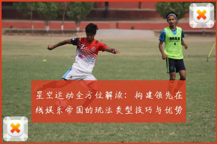 星空运动全方位解读：构建领先在线娱乐帝国的玩法类型技巧与优势特点分析报告
