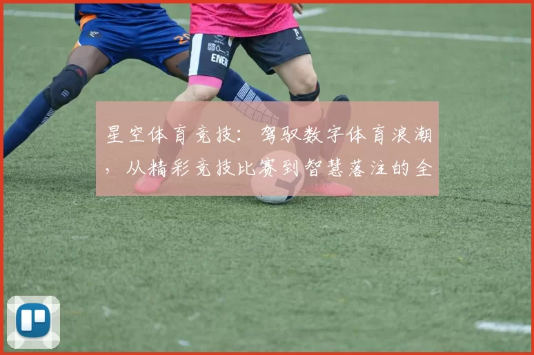 星空体育竞技：驾驭数字体育浪潮，从精彩竞技比赛到智慧落注的全面指引