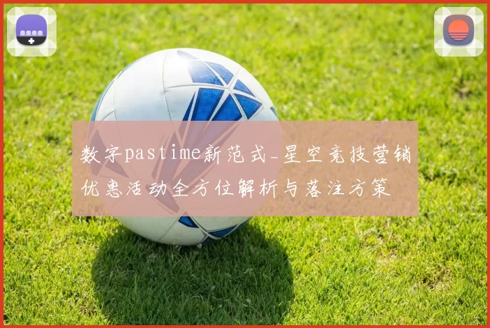 数字pastime新范式_星空竞技营销优惠活动全方位解析与落注方策